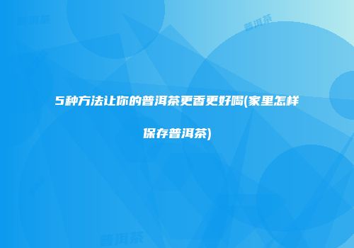 5种方法让你的普洱茶更香更好喝(家里怎样保存普洱茶)