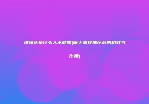 玫瑰花茶什么人不能喝(晚上喝玫瑰花茶的功效与作用)