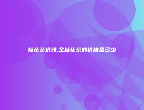 桂花茶价钱,金桂花茶的价格是多少