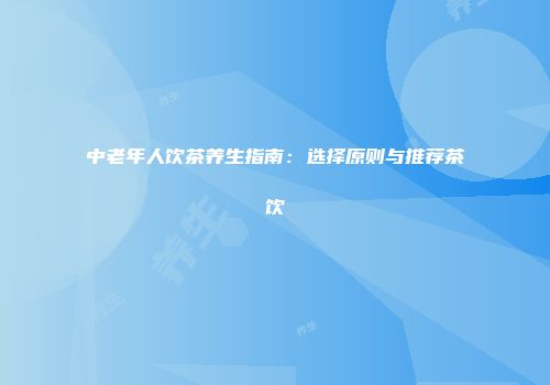 中老年人饮茶养生指南：选择原则与推荐茶饮
