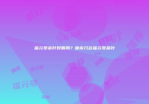福元号茶叶好喝吗？推荐几款福元号茶叶