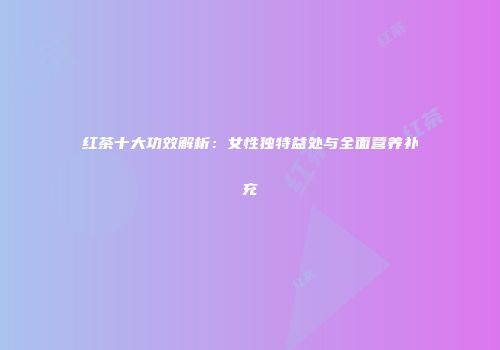 红茶十大功效解析：女性独特益处与全面营养补充