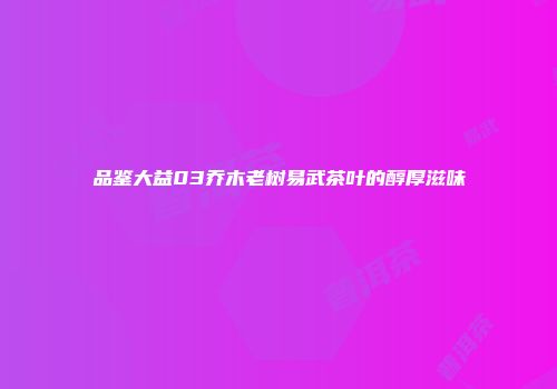 品鉴大益03乔木老树易武茶叶的醇厚滋味