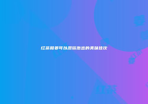 红茶和姜可以混搭泡出的美味佳饮