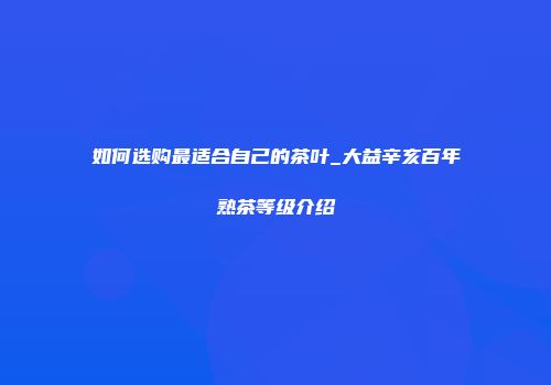 如何选购最适合自己的茶叶_大益辛亥百年熟茶等级介绍