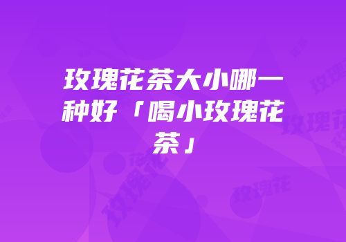 玫瑰花茶大小哪一种好「喝小玫瑰花茶」