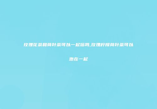玫瑰花茶和荷叶茶可以一起搭吗,玫瑰柠檬荷叶茶可以泡在一起