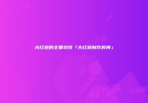大红袍的主要功效「大红袍制作时间」