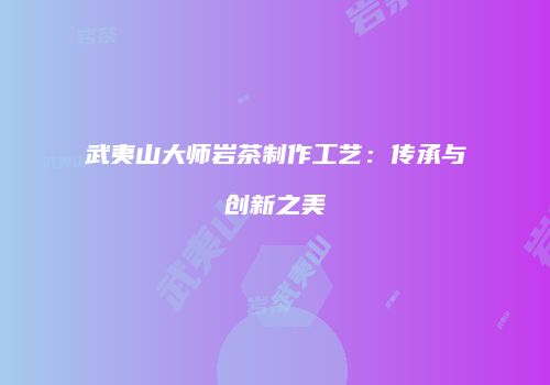 武夷山大师岩茶制作工艺：传承与创新之美
