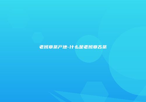老班章茶产地-什么是老班章古茶