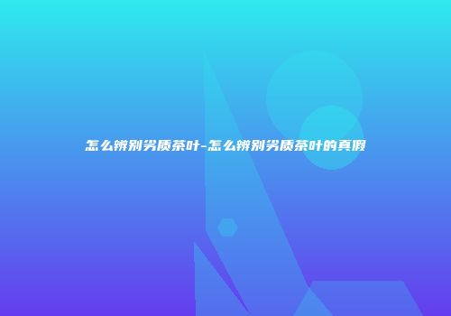 怎么辨别劣质茶叶-怎么辨别劣质茶叶的真假