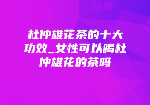 杜仲雄花茶的十大功效_女性可以喝杜仲雄花的茶吗