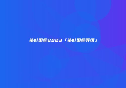 茶叶国标2023「茶叶国标等级」