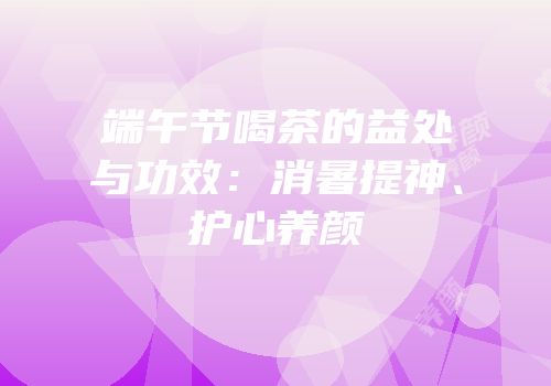 端午节喝茶的益处与功效：消暑提神、护心养颜