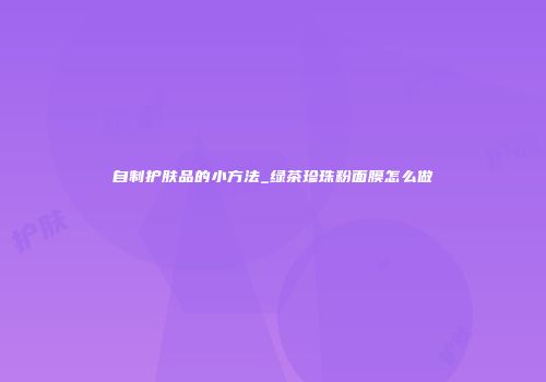 自制护肤品的小方法_绿茶珍珠粉面膜怎么做