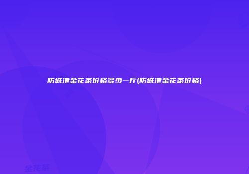 防城港金花茶价格多少一斤(防城港金花茶价格)