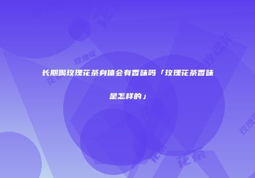 长期喝玫瑰花茶身体会有香味吗「玫瑰花茶香味是怎样的」