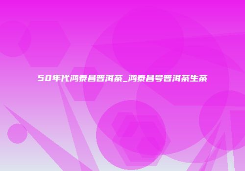 50年代鸿泰昌普洱茶_鸿泰昌号普洱茶生茶