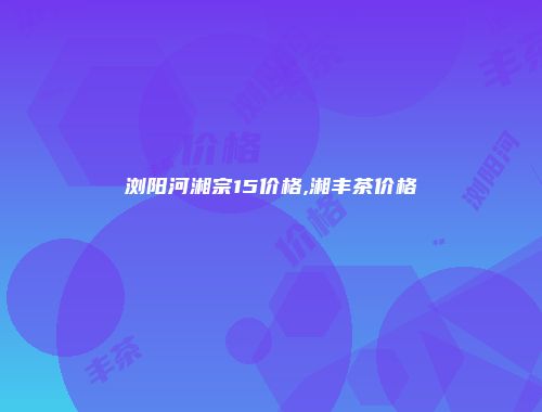 浏阳河湘宗15价格,湘丰茶价格