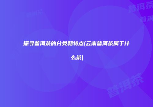 探寻普洱茶的分类和特点(云南普洱茶属于什么茶)