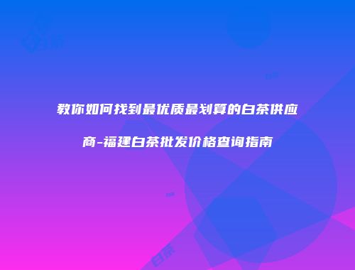 教你如何找到最优质最划算的白茶供应商-福建白茶批发价格查询指南