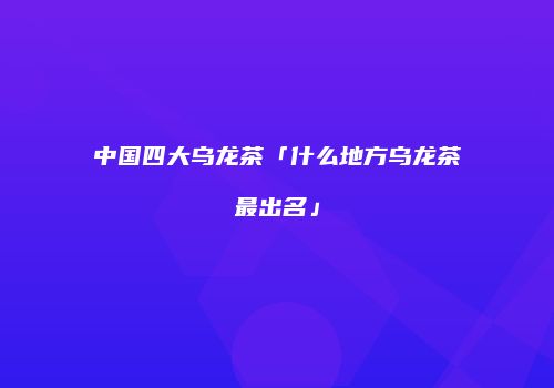 中国四大乌龙茶「什么地方乌龙茶最出名」