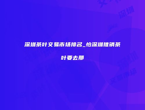 深圳茶叶交易市场排名_怕深圳推销茶叶要去那