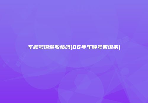 车顺号值得收藏吗(06年车顺号普洱茶)