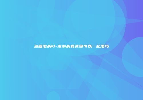 冰糖泡茶叶-茉莉茶和冰糖可以一起泡吗