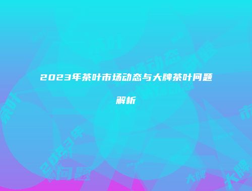 2023年茶叶市场动态与大牌茶叶问题解析