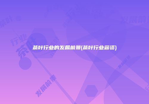 茶叶行业的发展前景(茶叶行业薪资)