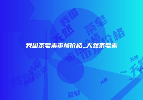 我国茶皂素市场价格_天然茶皂素