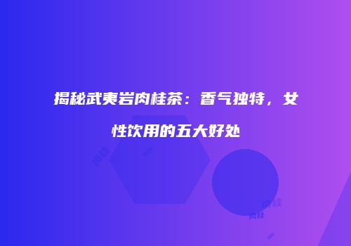 揭秘武夷岩肉桂茶：香气独特，女性饮用的五大好处