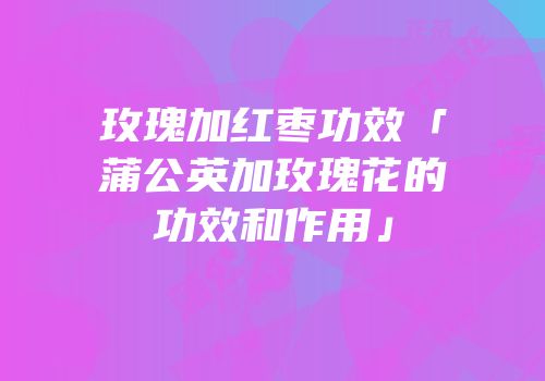 玫瑰加红枣功效「蒲公英加玫瑰花的功效和作用」