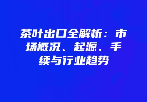 茶叶出口全解析：市场概况、起源、手续与行业趋势