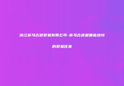 浙江茶马古道贸易有限公司-茶马古道是哪些地域的贸易往来