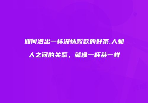 如何泡出一杯深情款款的好茶,人和人之间的关系，就像一杯茶一样