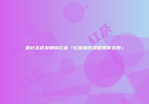 茶叶怎样发酵成红茶「红茶制作流程如何发酵」