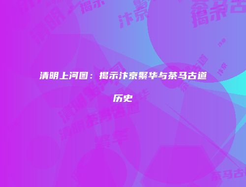 清明上河图：揭示汴京繁华与茶马古道历史