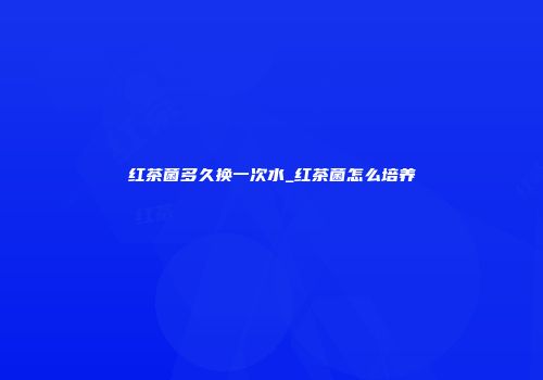 红茶菌多久换一次水_红茶菌怎么培养