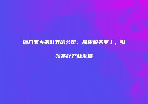 厦门家乡茶叶有限公司：品质服务至上，引领茶叶产业发展