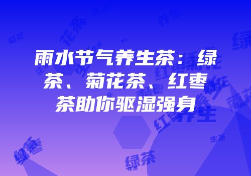 雨水节气养生茶：绿茶、菊花茶、红枣茶助你驱湿强身