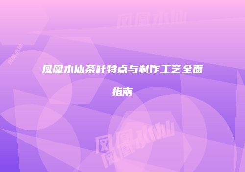 凤凰水仙茶叶特点与制作工艺全面指南