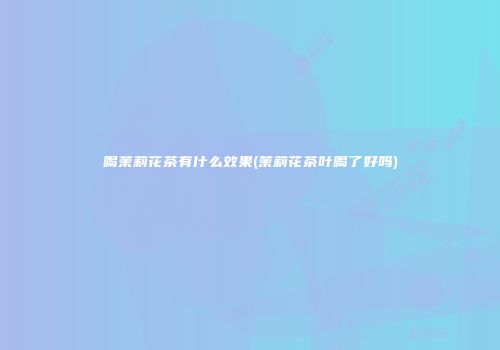 喝茉莉花茶有什么效果(茉莉花茶叶喝了好吗)