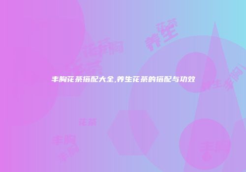 丰胸花茶搭配大全,养生花茶的搭配与功效