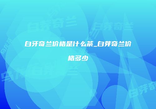 白牙奇兰价格是什么茶_白芽奇兰价格多少