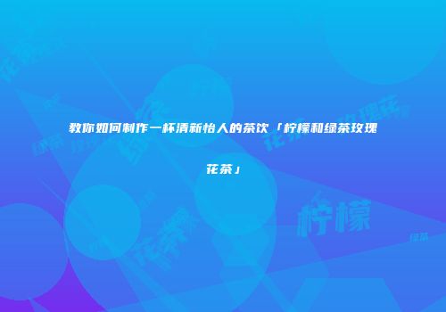 教你如何制作一杯清新怡人的茶饮「柠檬和绿茶玫瑰花茶」