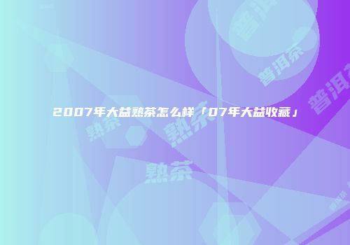 2007年大益熟茶怎么样「07年大益收藏」