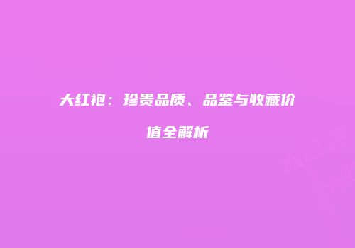 大红袍：珍贵品质、品鉴与收藏价值全解析