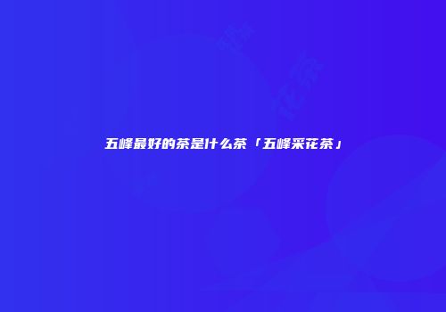 五峰最好的茶是什么茶「五峰采花茶」